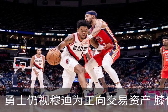 勇士仍视穆迪为正向交易资产 膝伤未改评估
