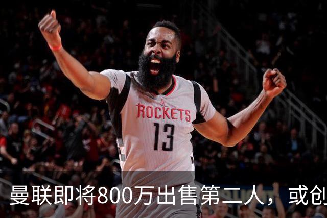 曼联即将800万出售第二人，或创联赛纪录！拉爵甩卖小妖赚纯利润