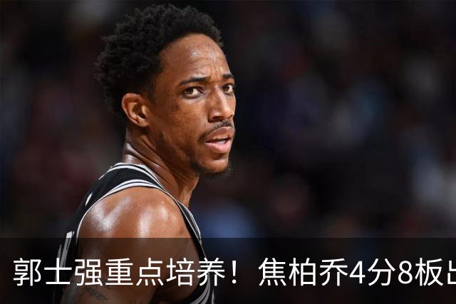 郭士强重点培养！焦柏乔4分8板出场时间全队第1 外线投篮颗粒无收